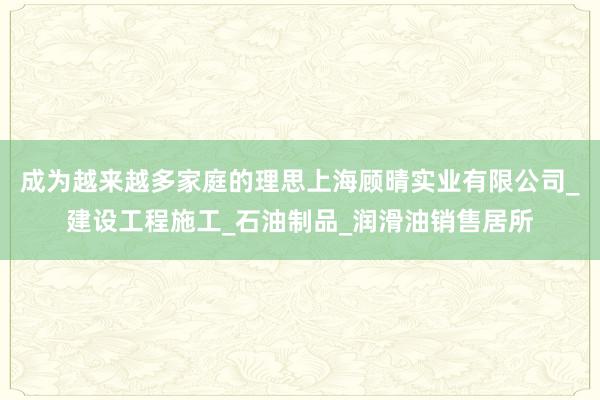 成为越来越多家庭的理思上海顾晴实业有限公司_建设工程施工_石油制品_润滑油销售居所