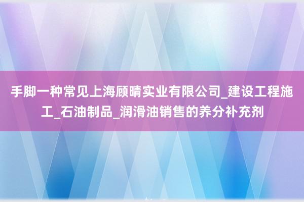 手脚一种常见上海顾晴实业有限公司_建设工程施工_石油制品_润滑油销售的养分补充剂